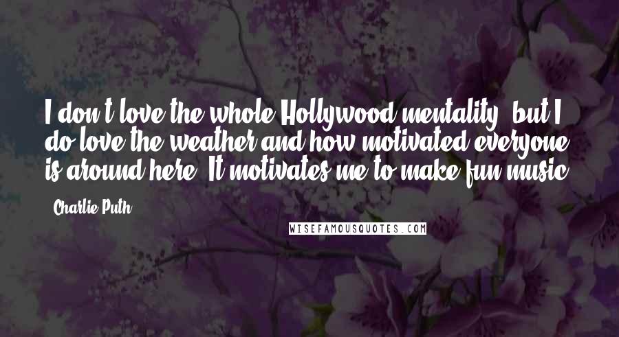 Charlie Puth Quotes: I don't love the whole Hollywood mentality, but I do love the weather and how motivated everyone is around here. It motivates me to make fun music.