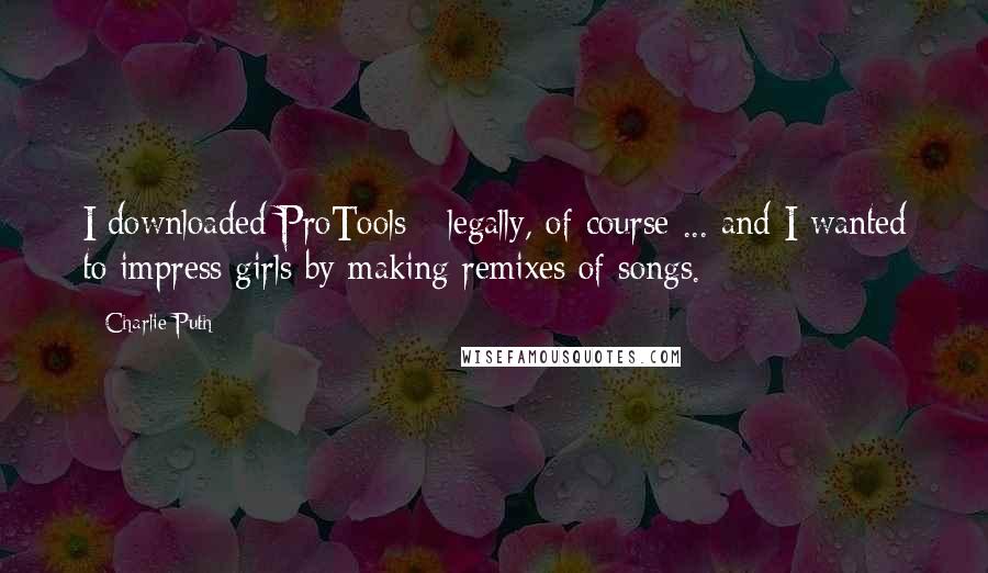 Charlie Puth Quotes: I downloaded ProTools - legally, of course ... and I wanted to impress girls by making remixes of songs.