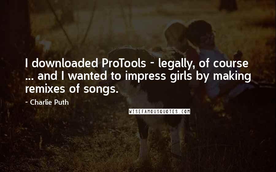 Charlie Puth Quotes: I downloaded ProTools - legally, of course ... and I wanted to impress girls by making remixes of songs.