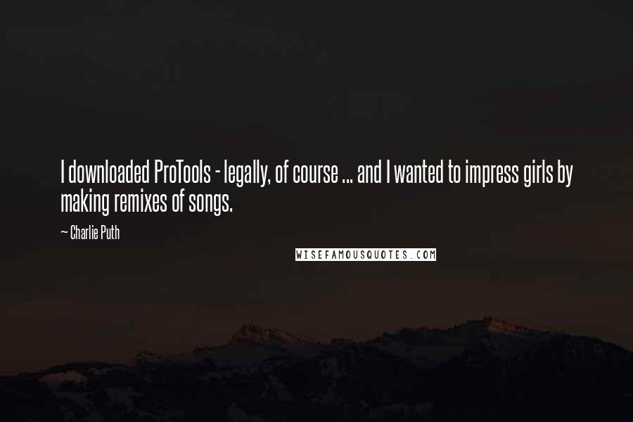 Charlie Puth Quotes: I downloaded ProTools - legally, of course ... and I wanted to impress girls by making remixes of songs.