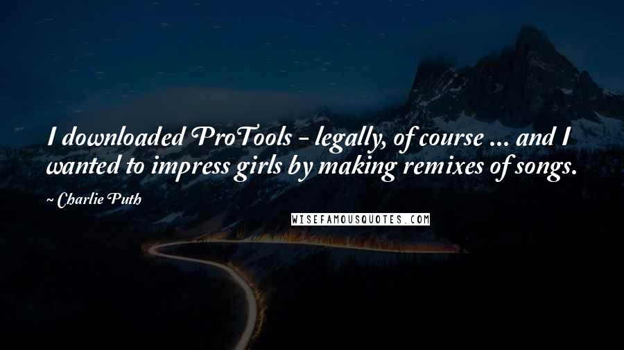 Charlie Puth Quotes: I downloaded ProTools - legally, of course ... and I wanted to impress girls by making remixes of songs.