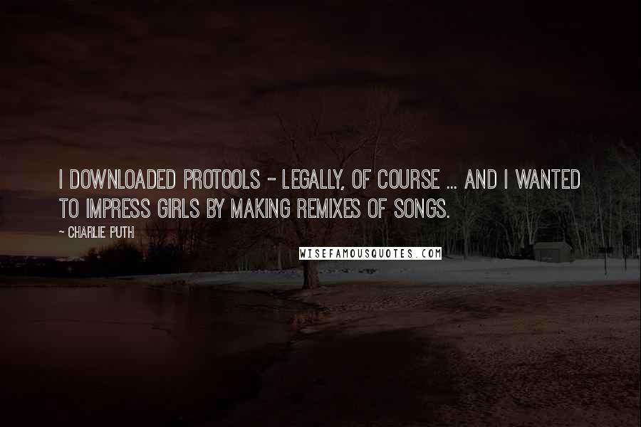 Charlie Puth Quotes: I downloaded ProTools - legally, of course ... and I wanted to impress girls by making remixes of songs.