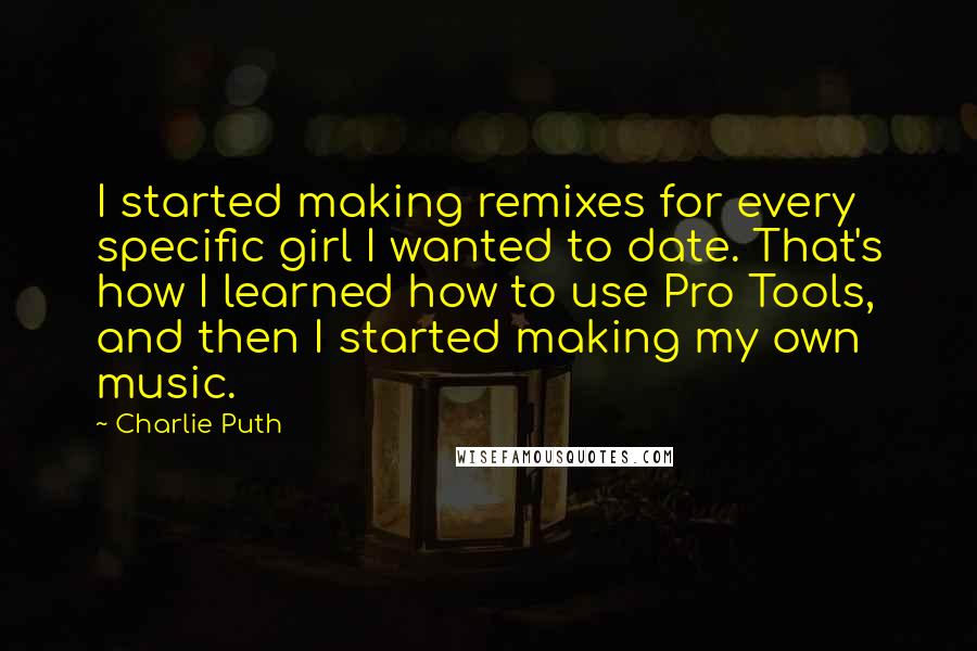 Charlie Puth Quotes: I started making remixes for every specific girl I wanted to date. That's how I learned how to use Pro Tools, and then I started making my own music.