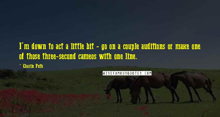 Charlie Puth Quotes: I'm down to act a little bit - go on a couple auditions or make one of those three-second cameos with one line.