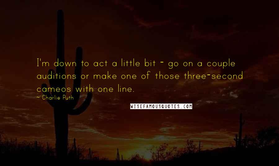 Charlie Puth Quotes: I'm down to act a little bit - go on a couple auditions or make one of those three-second cameos with one line.