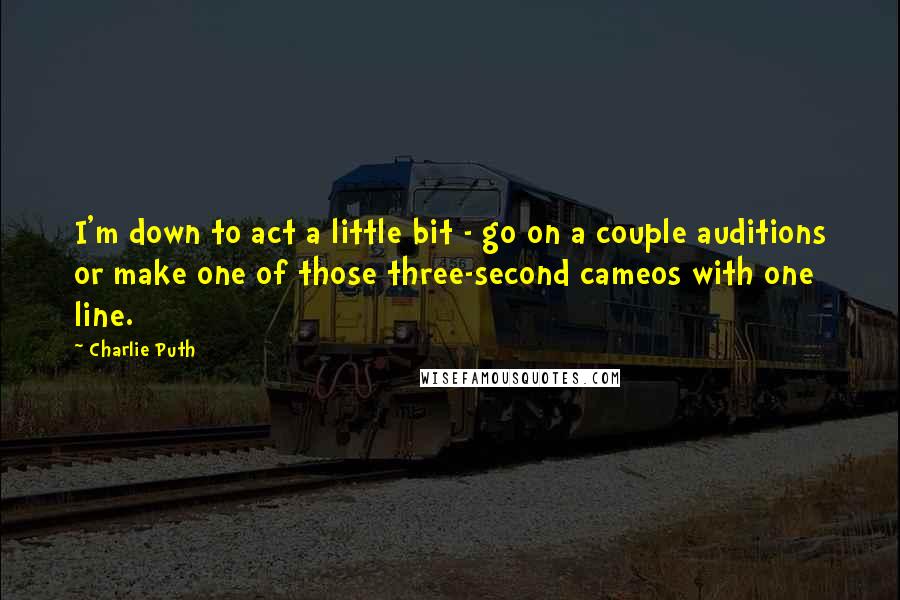 Charlie Puth Quotes: I'm down to act a little bit - go on a couple auditions or make one of those three-second cameos with one line.