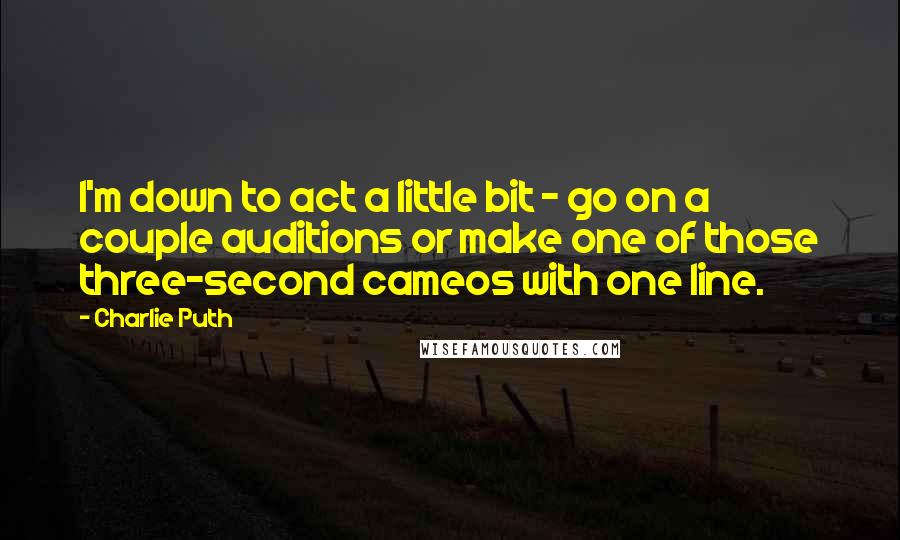 Charlie Puth Quotes: I'm down to act a little bit - go on a couple auditions or make one of those three-second cameos with one line.