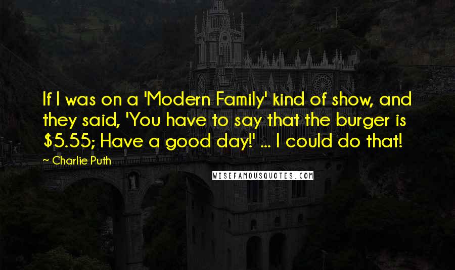 Charlie Puth Quotes: If I was on a 'Modern Family' kind of show, and they said, 'You have to say that the burger is $5.55; Have a good day!' ... I could do that!
