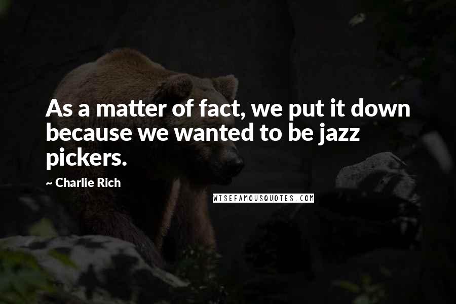 Charlie Rich Quotes: As a matter of fact, we put it down because we wanted to be jazz pickers.