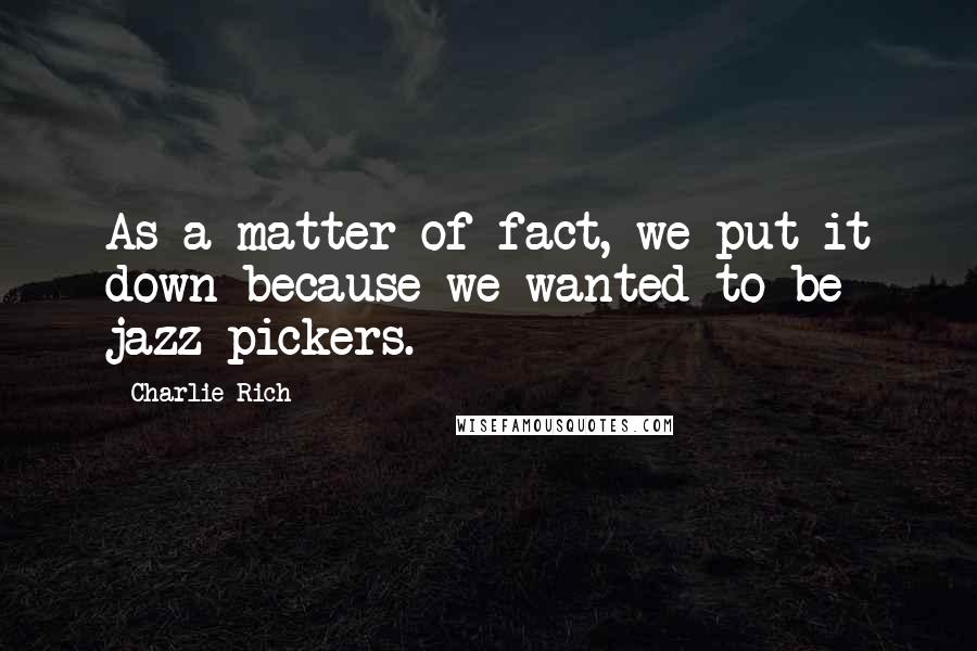 Charlie Rich Quotes: As a matter of fact, we put it down because we wanted to be jazz pickers.