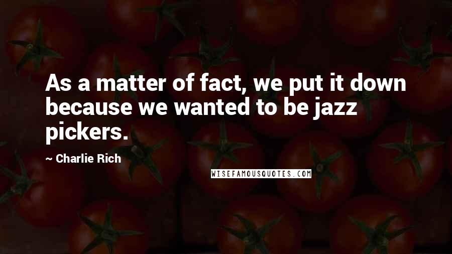 Charlie Rich Quotes: As a matter of fact, we put it down because we wanted to be jazz pickers.