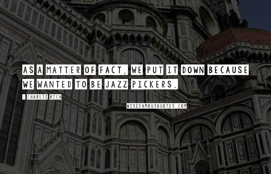 Charlie Rich Quotes: As a matter of fact, we put it down because we wanted to be jazz pickers.