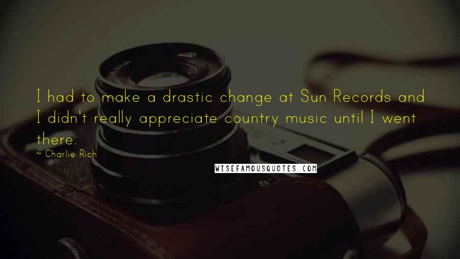 Charlie Rich Quotes: I had to make a drastic change at Sun Records and I didn't really appreciate country music until I went there.