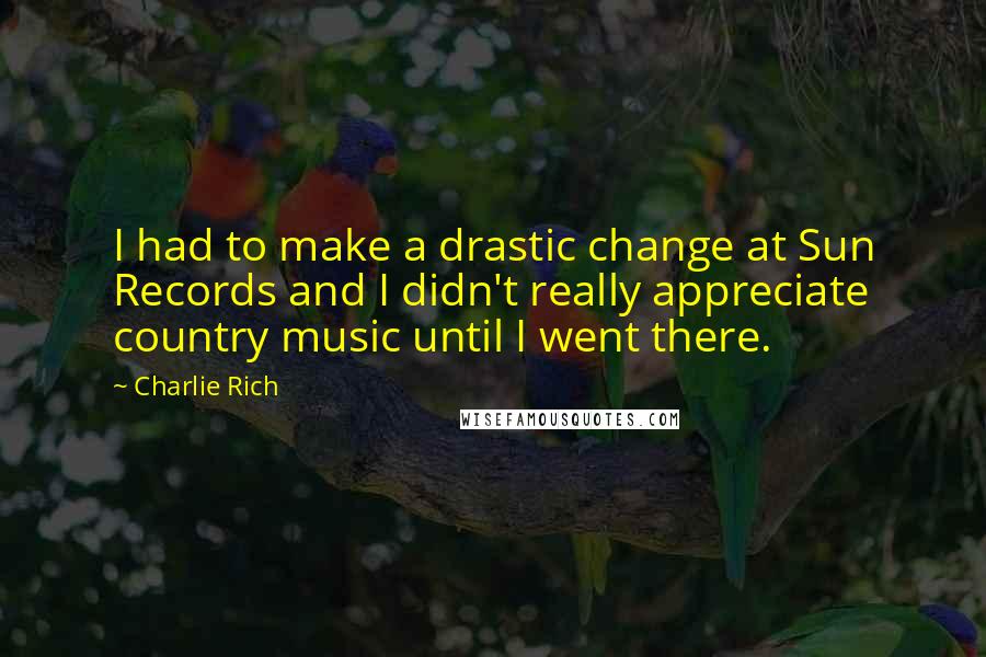 Charlie Rich Quotes: I had to make a drastic change at Sun Records and I didn't really appreciate country music until I went there.