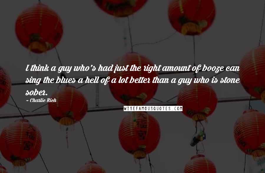 Charlie Rich Quotes: I think a guy who's had just the right amount of booze can sing the blues a hell of a lot better than a guy who is stone sober.