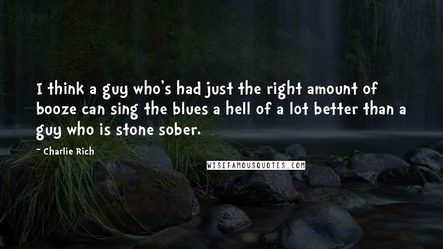 Charlie Rich Quotes: I think a guy who's had just the right amount of booze can sing the blues a hell of a lot better than a guy who is stone sober.