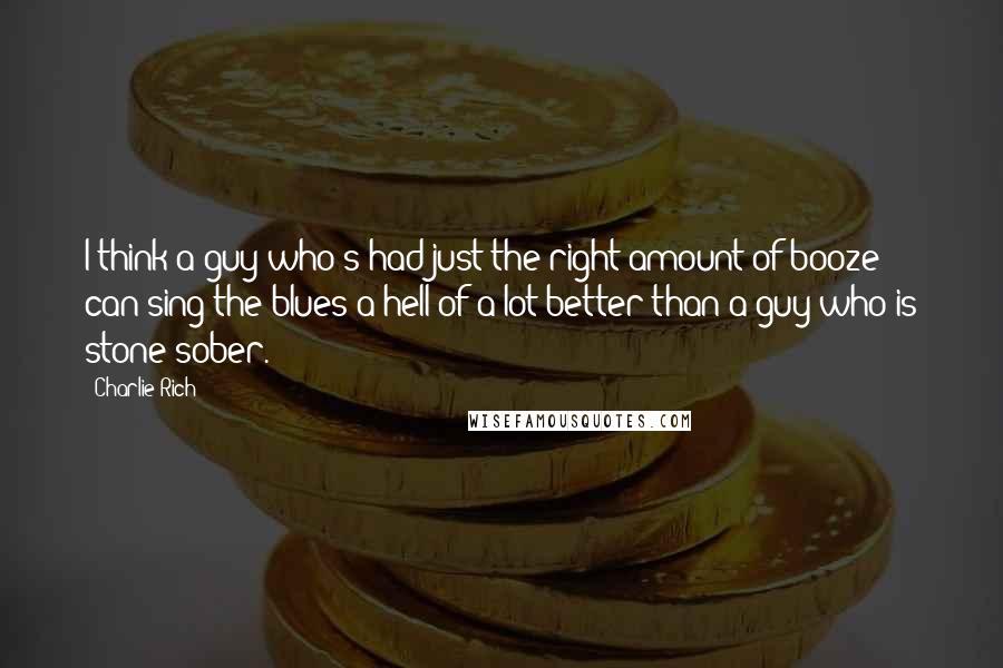 Charlie Rich Quotes: I think a guy who's had just the right amount of booze can sing the blues a hell of a lot better than a guy who is stone sober.