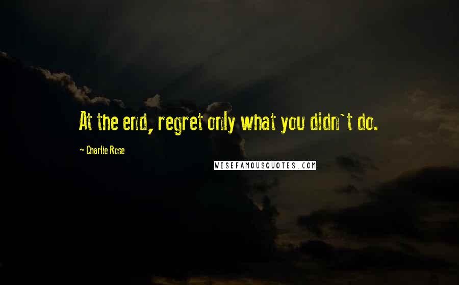 Charlie Rose Quotes: At the end, regret only what you didn't do.