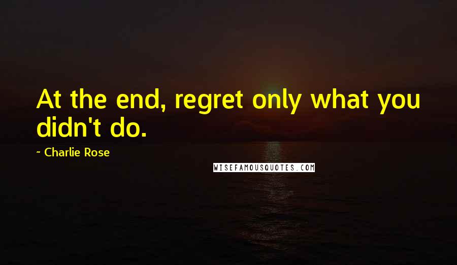 Charlie Rose Quotes: At the end, regret only what you didn't do.