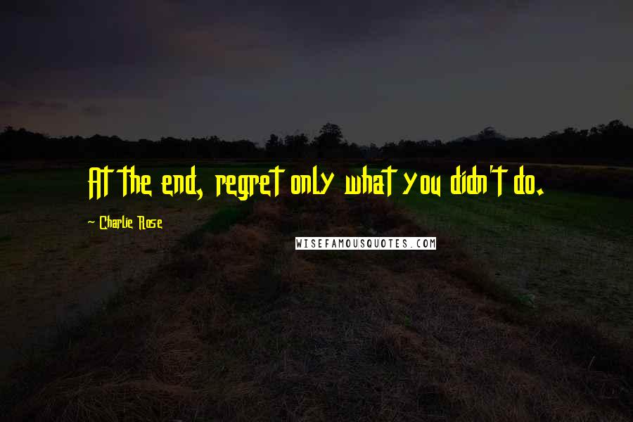 Charlie Rose Quotes: At the end, regret only what you didn't do.