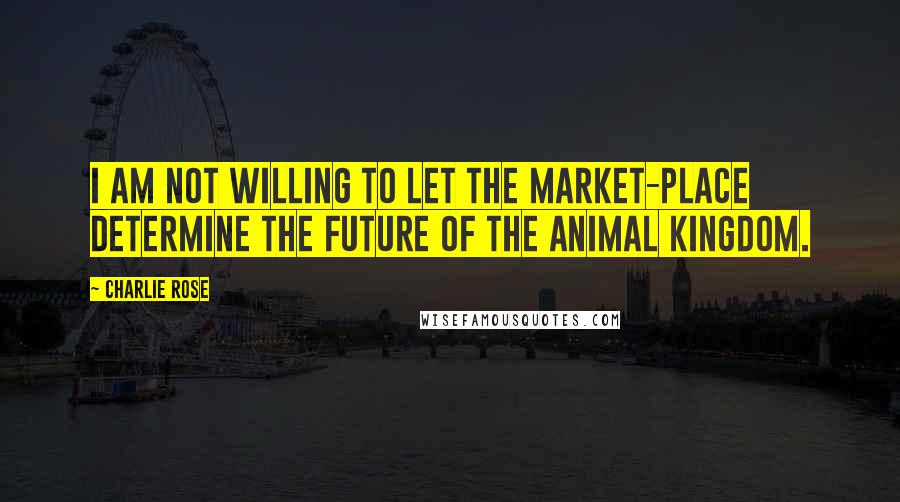 Charlie Rose Quotes: I am not willing to let the market-place determine the future of the animal kingdom.