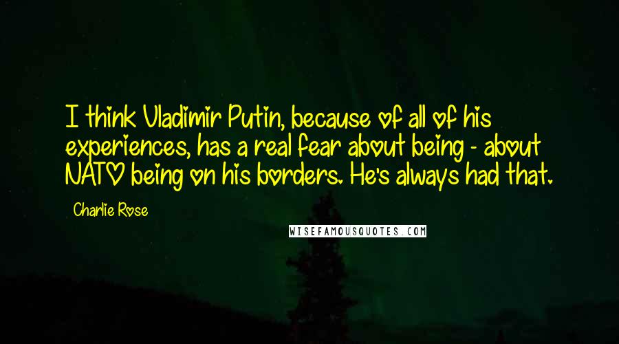 Charlie Rose Quotes: I think Vladimir Putin, because of all of his experiences, has a real fear about being - about NATO being on his borders. He's always had that.