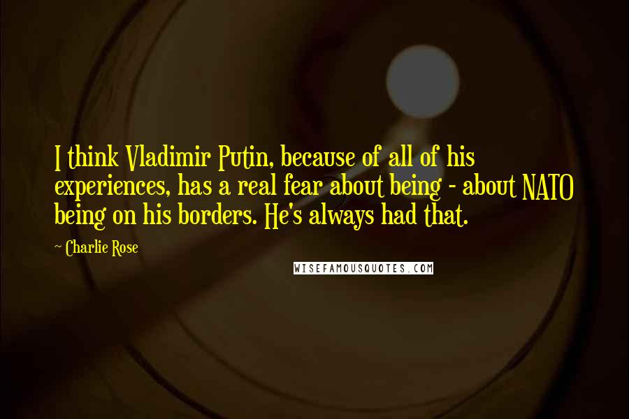 Charlie Rose Quotes: I think Vladimir Putin, because of all of his experiences, has a real fear about being - about NATO being on his borders. He's always had that.