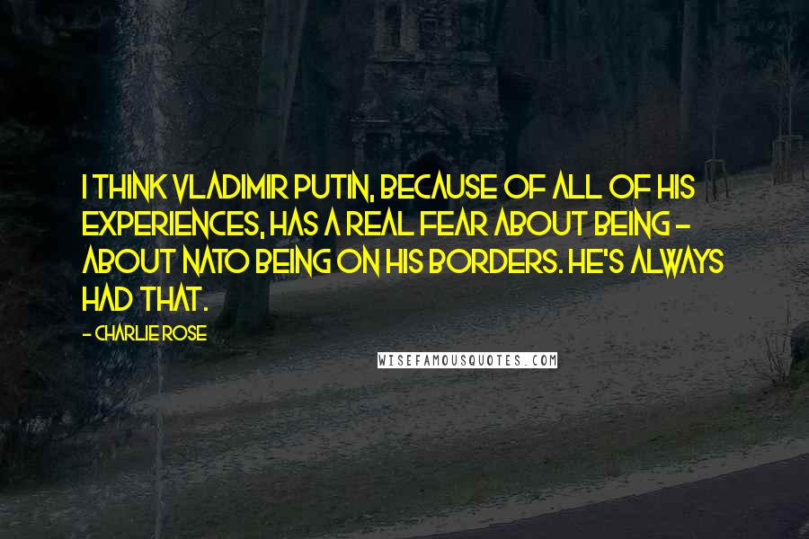 Charlie Rose Quotes: I think Vladimir Putin, because of all of his experiences, has a real fear about being - about NATO being on his borders. He's always had that.