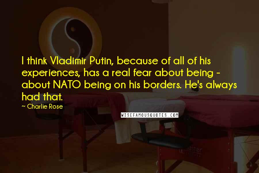 Charlie Rose Quotes: I think Vladimir Putin, because of all of his experiences, has a real fear about being - about NATO being on his borders. He's always had that.