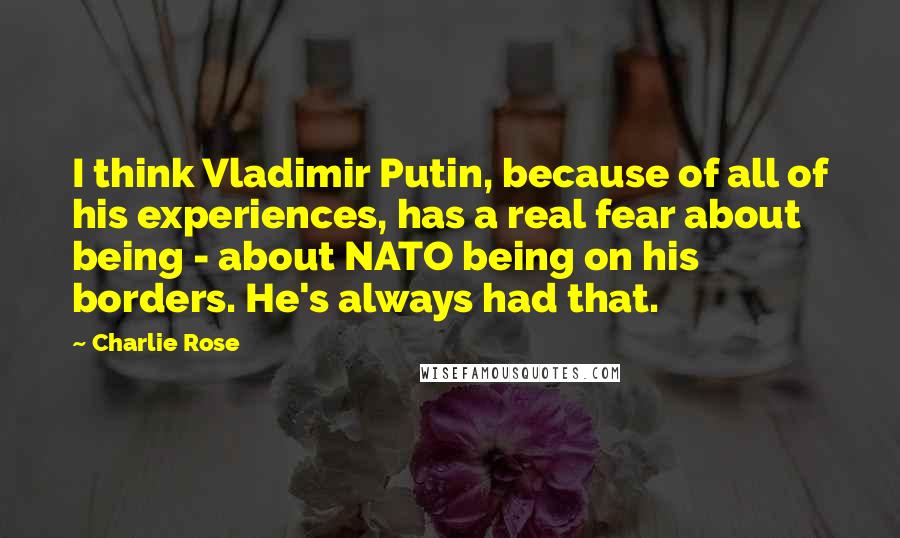 Charlie Rose Quotes: I think Vladimir Putin, because of all of his experiences, has a real fear about being - about NATO being on his borders. He's always had that.