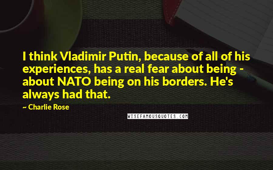 Charlie Rose Quotes: I think Vladimir Putin, because of all of his experiences, has a real fear about being - about NATO being on his borders. He's always had that.