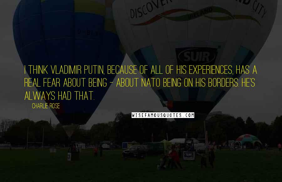 Charlie Rose Quotes: I think Vladimir Putin, because of all of his experiences, has a real fear about being - about NATO being on his borders. He's always had that.