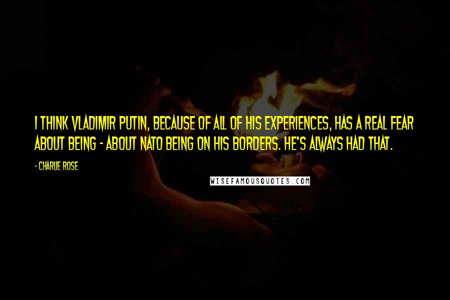 Charlie Rose Quotes: I think Vladimir Putin, because of all of his experiences, has a real fear about being - about NATO being on his borders. He's always had that.