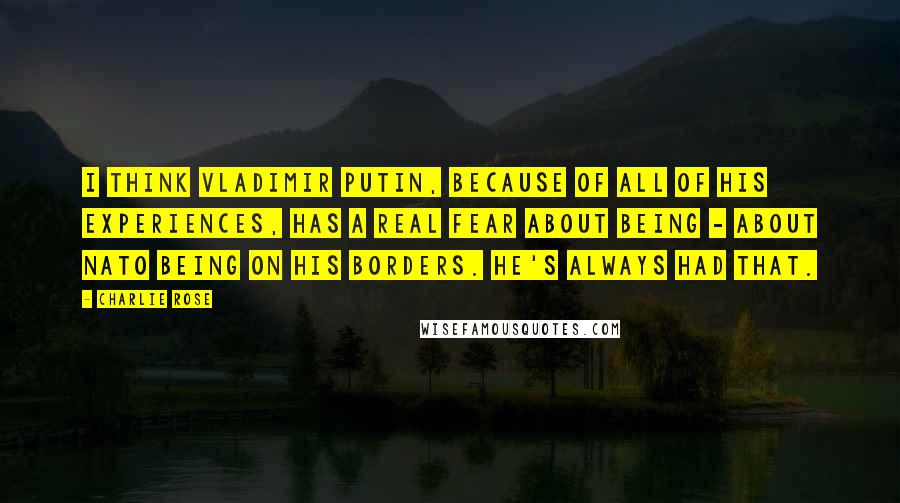 Charlie Rose Quotes: I think Vladimir Putin, because of all of his experiences, has a real fear about being - about NATO being on his borders. He's always had that.