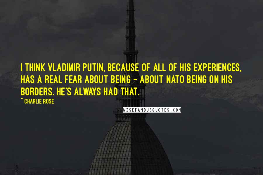 Charlie Rose Quotes: I think Vladimir Putin, because of all of his experiences, has a real fear about being - about NATO being on his borders. He's always had that.