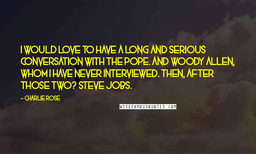 Charlie Rose Quotes: I would love to have a long and serious conversation with the Pope. And Woody Allen, whom I have never interviewed. Then, after those two? Steve Jobs.