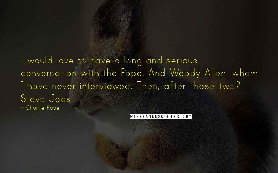 Charlie Rose Quotes: I would love to have a long and serious conversation with the Pope. And Woody Allen, whom I have never interviewed. Then, after those two? Steve Jobs.