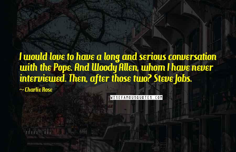 Charlie Rose Quotes: I would love to have a long and serious conversation with the Pope. And Woody Allen, whom I have never interviewed. Then, after those two? Steve Jobs.