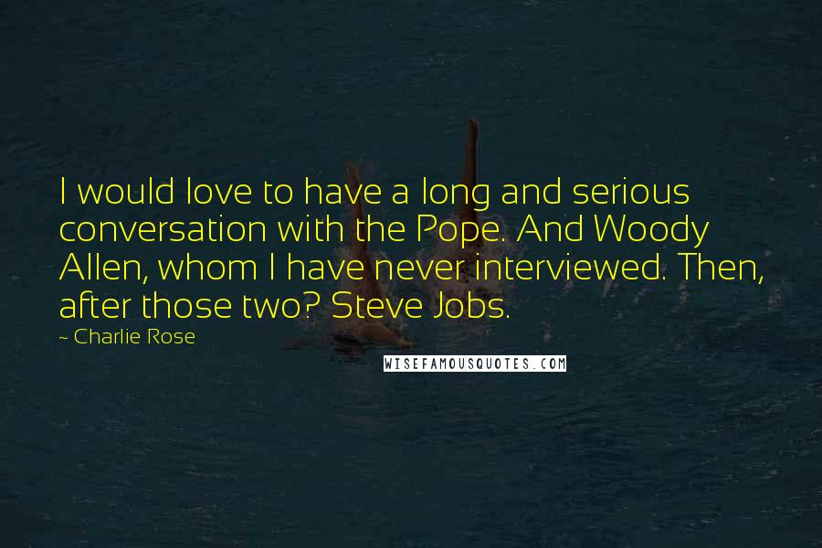 Charlie Rose Quotes: I would love to have a long and serious conversation with the Pope. And Woody Allen, whom I have never interviewed. Then, after those two? Steve Jobs.