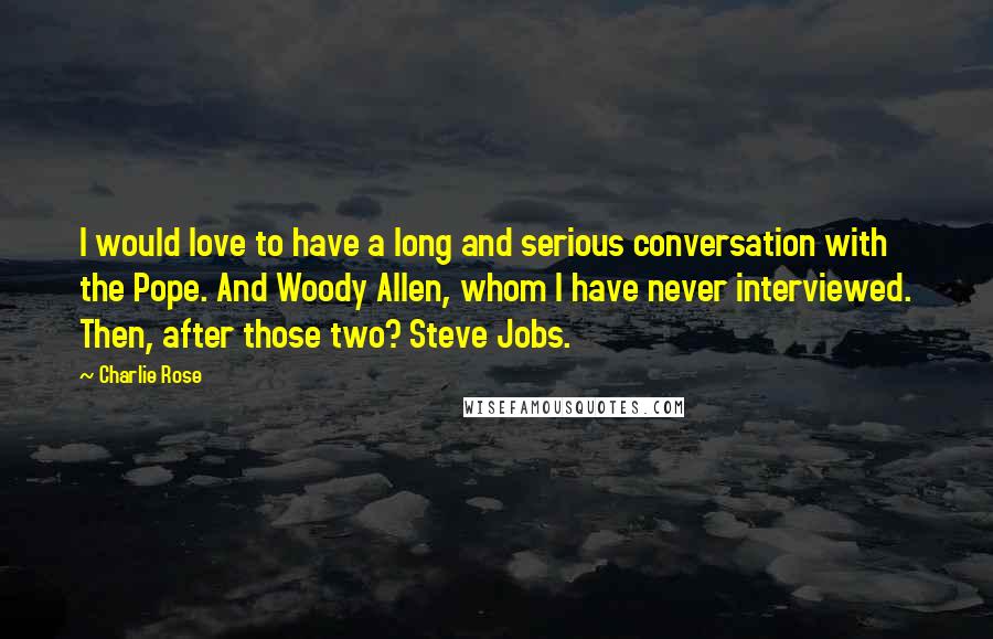 Charlie Rose Quotes: I would love to have a long and serious conversation with the Pope. And Woody Allen, whom I have never interviewed. Then, after those two? Steve Jobs.