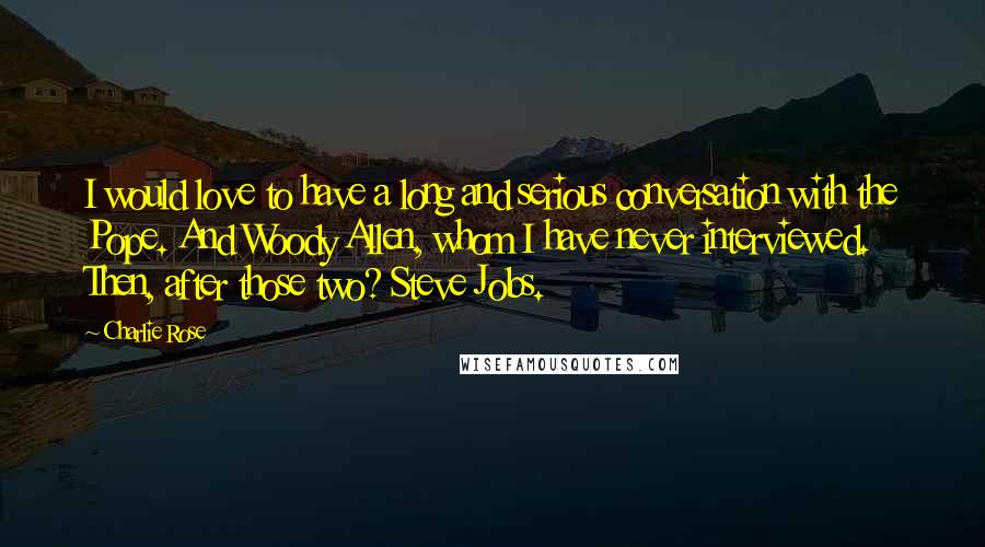 Charlie Rose Quotes: I would love to have a long and serious conversation with the Pope. And Woody Allen, whom I have never interviewed. Then, after those two? Steve Jobs.