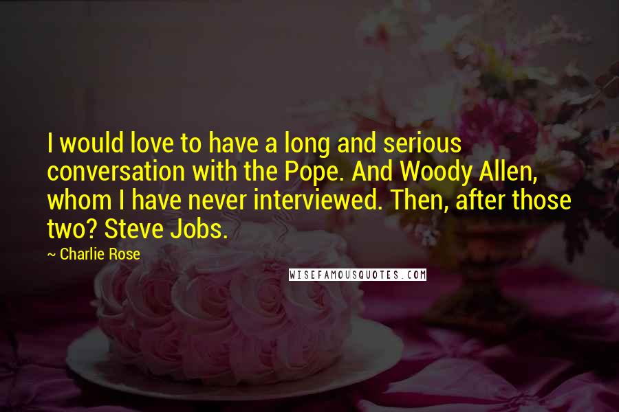 Charlie Rose Quotes: I would love to have a long and serious conversation with the Pope. And Woody Allen, whom I have never interviewed. Then, after those two? Steve Jobs.