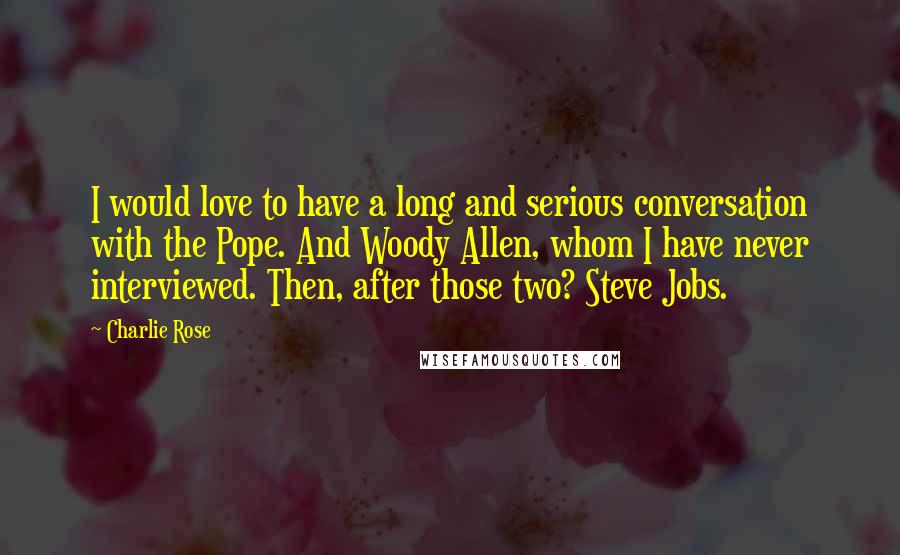 Charlie Rose Quotes: I would love to have a long and serious conversation with the Pope. And Woody Allen, whom I have never interviewed. Then, after those two? Steve Jobs.