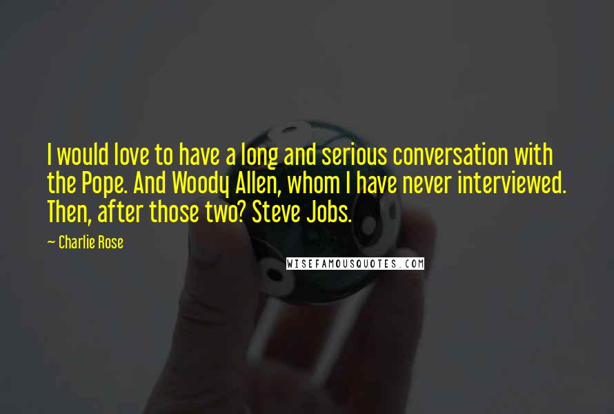 Charlie Rose Quotes: I would love to have a long and serious conversation with the Pope. And Woody Allen, whom I have never interviewed. Then, after those two? Steve Jobs.