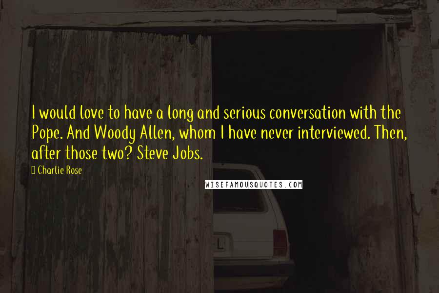 Charlie Rose Quotes: I would love to have a long and serious conversation with the Pope. And Woody Allen, whom I have never interviewed. Then, after those two? Steve Jobs.