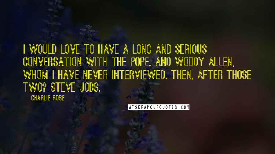 Charlie Rose Quotes: I would love to have a long and serious conversation with the Pope. And Woody Allen, whom I have never interviewed. Then, after those two? Steve Jobs.