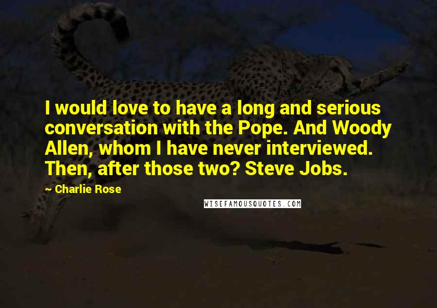 Charlie Rose Quotes: I would love to have a long and serious conversation with the Pope. And Woody Allen, whom I have never interviewed. Then, after those two? Steve Jobs.