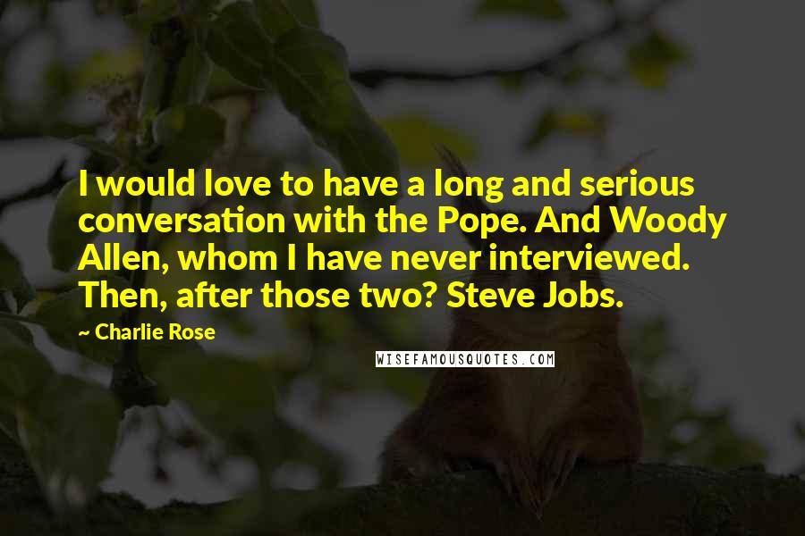 Charlie Rose Quotes: I would love to have a long and serious conversation with the Pope. And Woody Allen, whom I have never interviewed. Then, after those two? Steve Jobs.
