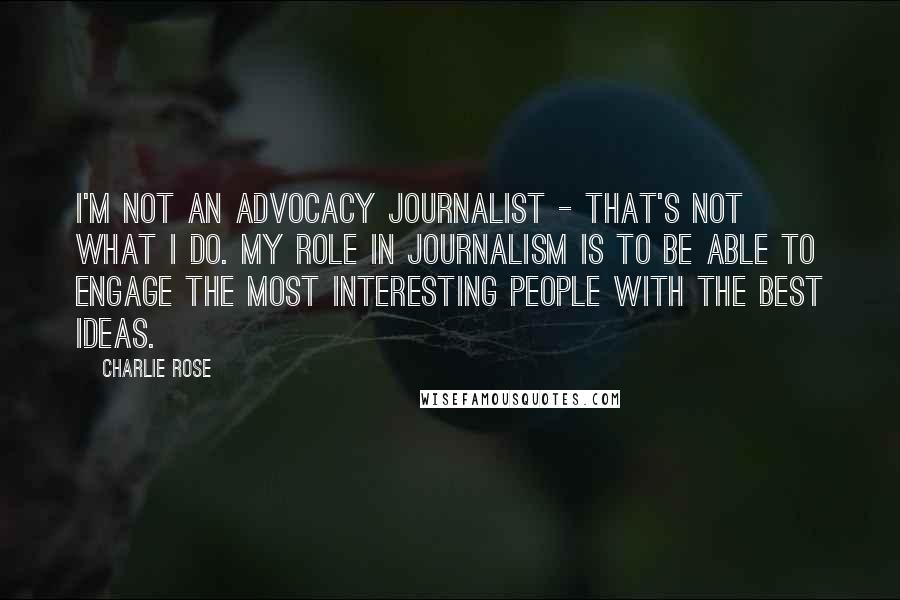 Charlie Rose Quotes: I'm not an advocacy journalist - that's not what I do. My role in journalism is to be able to engage the most interesting people with the best ideas.