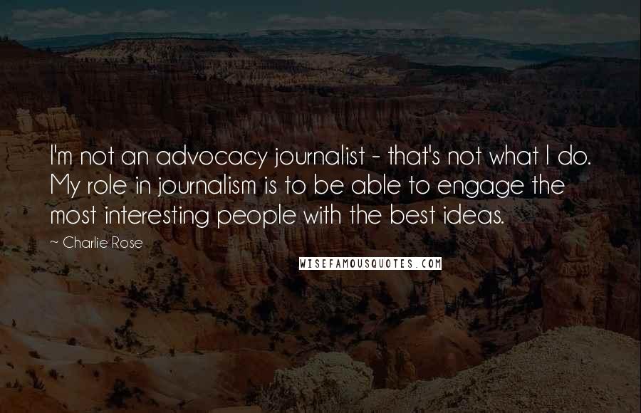 Charlie Rose Quotes: I'm not an advocacy journalist - that's not what I do. My role in journalism is to be able to engage the most interesting people with the best ideas.